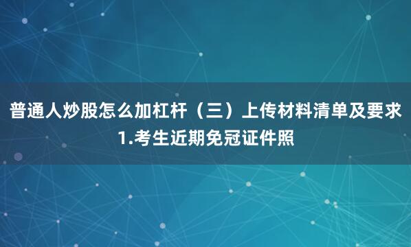 普通人炒股怎么加杠杆（三）上传材料清单及要求1.考生近期免冠证件照
