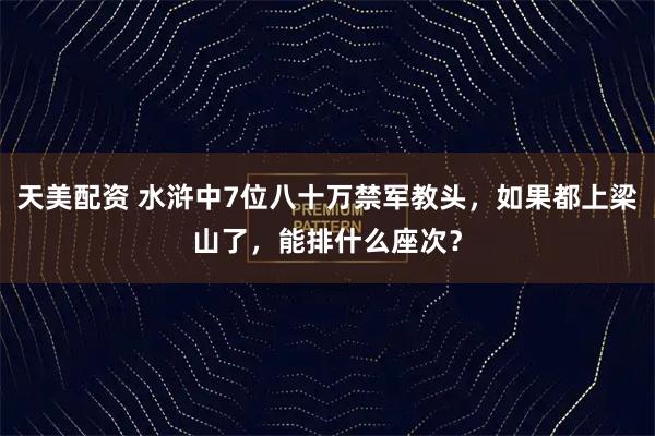 天美配资 水浒中7位八十万禁军教头，如果都上梁山了，能排什么座次？