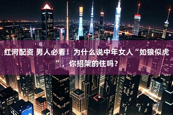 红河配资 男人必看！为什么说中年女人“如狼似虎”，你招架的住吗？