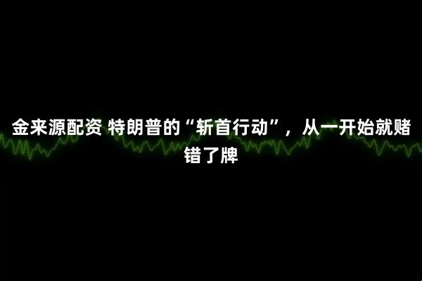 金来源配资 特朗普的“斩首行动”，从一开始就赌错了牌