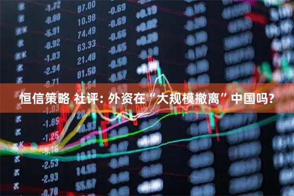 恒信策略 社评: 外资在“大规模撤离”中国吗?