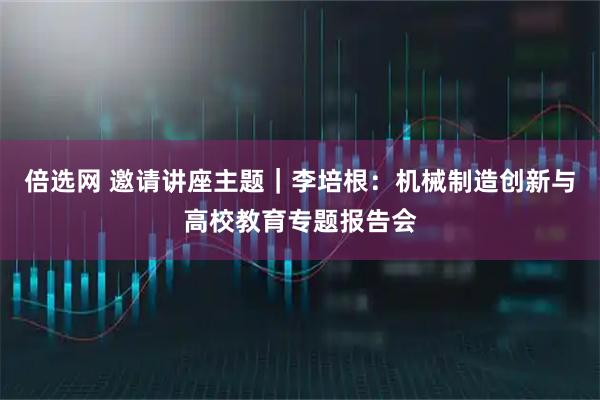 倍选网 邀请讲座主题｜李培根：机械制造创新与高校教育专题报告会