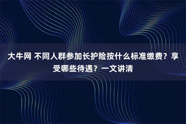 大牛网 不同人群参加长护险按什么标准缴费?享受哪些待遇?一文讲清