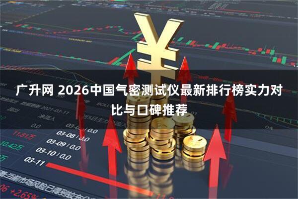 广升网 2026中国气密测试仪最新排行榜实力对比与口碑推荐