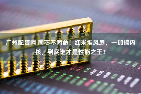 广州配资网 同芯不同命！红米堆风扇，一加搞内核，到底谁才是性能之王？