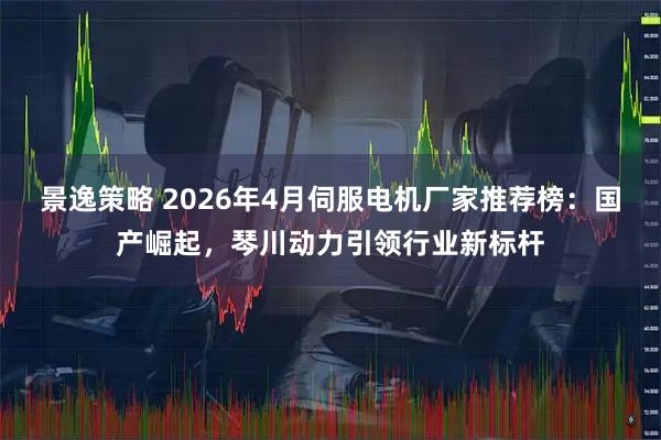 景逸策略 2026年4月伺服电机厂家推荐榜：国产崛起，琴川动力引领行业新标杆