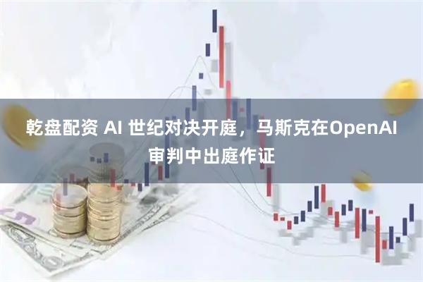 乾盘配资 AI 世纪对决开庭，马斯克在OpenAI审判中出庭作证
