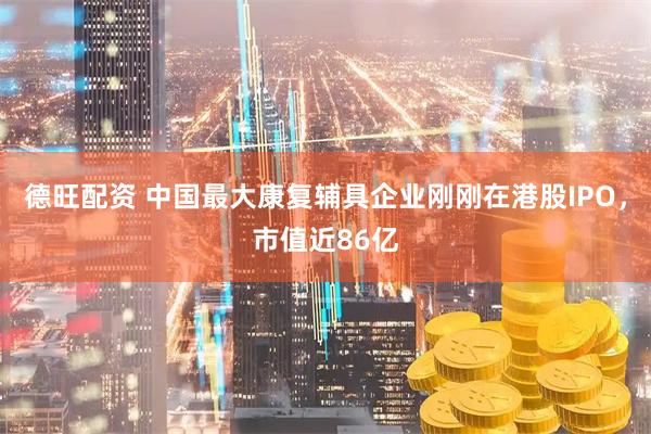 德旺配资 中国最大康复辅具企业刚刚在港股IPO，市值近86亿