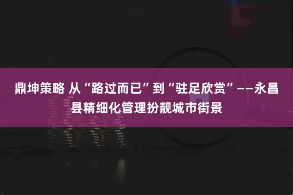 鼎坤策略 从“路过而已”到“驻足欣赏”——永昌县精细化管理扮靓城市街景