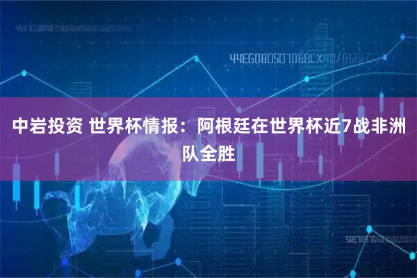 中岩投资 世界杯情报：阿根廷在世界杯近7战非洲队全胜
