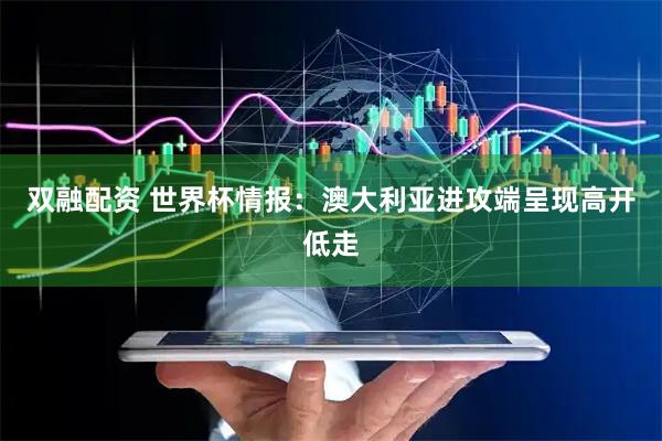 双融配资 世界杯情报：澳大利亚进攻端呈现高开低走