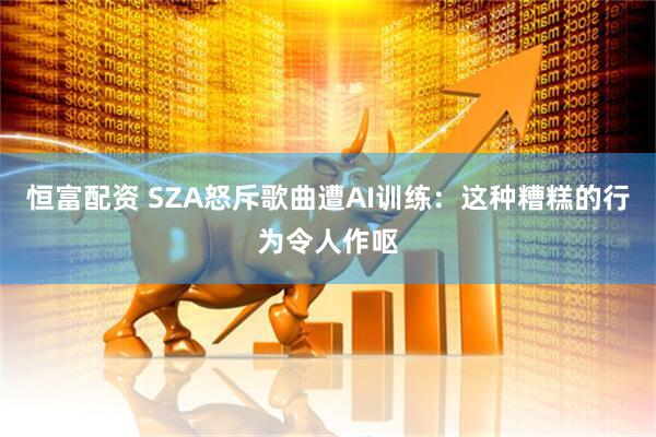 恒富配资 SZA怒斥歌曲遭AI训练：这种糟糕的行为令人作呕