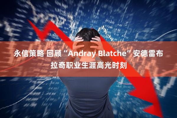 永信策略 回顾“Andray Blatche”安德雷布拉奇职业生涯高光时刻