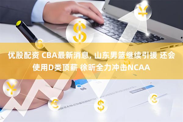 优股配资 CBA最新消息, 山东男篮继续引援 还会使用D类顶薪 徐昕全力冲击NCAA