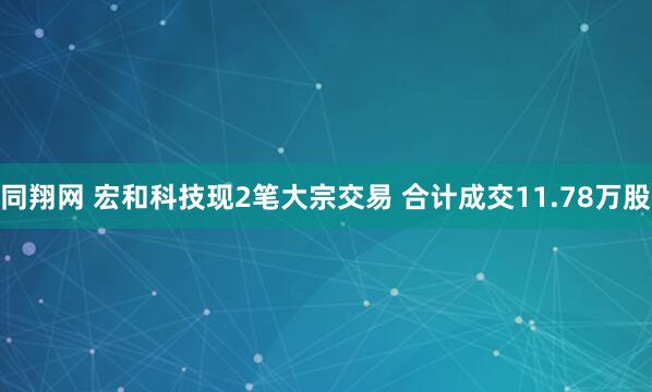 同翔网 宏和科技现2笔大宗交易 合计成交11.78万股
