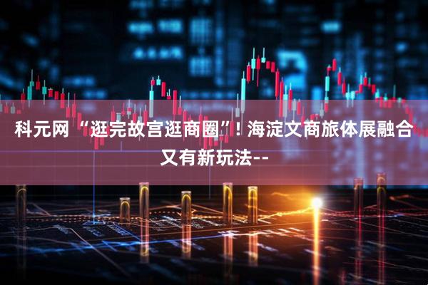 科元网 “逛完故宫逛商圈”! 海淀文商旅体展融合又有新玩法--